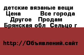 детские вязаные вещи › Цена ­ 500 - Все города Другое » Продам   . Брянская обл.,Сельцо г.